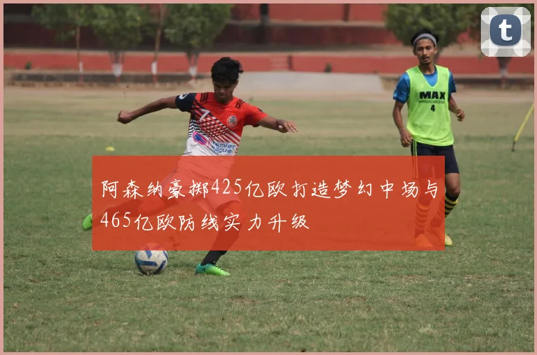 阿森纳豪掷425亿欧打造梦幻中场与465亿欧防线实力升级