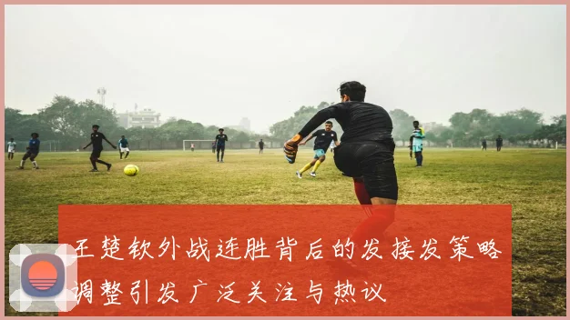 王楚钦外战连胜背后的发接发策略调整引发广泛关注与热议