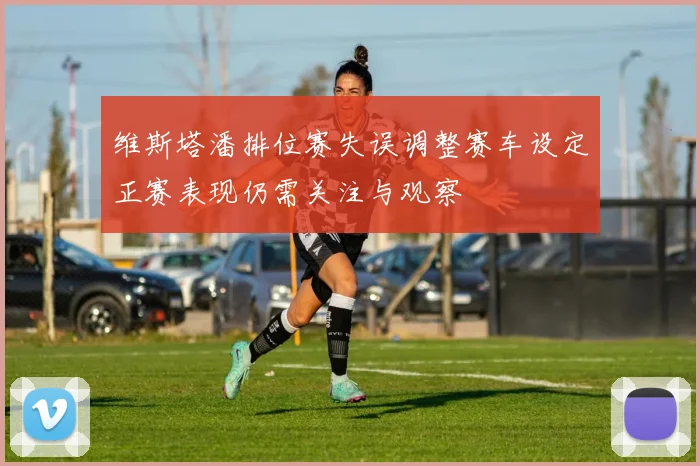 维斯塔潘排位赛失误调整赛车设定正赛表现仍需关注与观察
