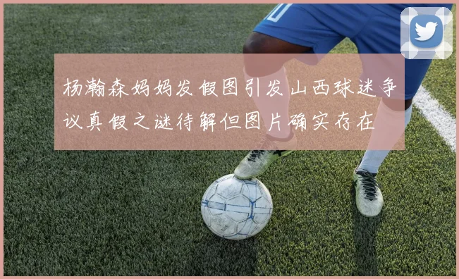 杨瀚森妈妈发假图引发山西球迷争议真假之谜待解但图片确实存在