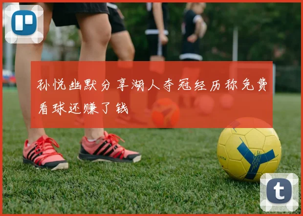 孙悦幽默分享湖人夺冠经历称免费看球还赚了钱