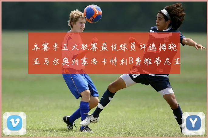 本赛季五大联赛最佳球员评选揭晓亚马尔奥利塞洛卡特利B费维蒂尼亚入围