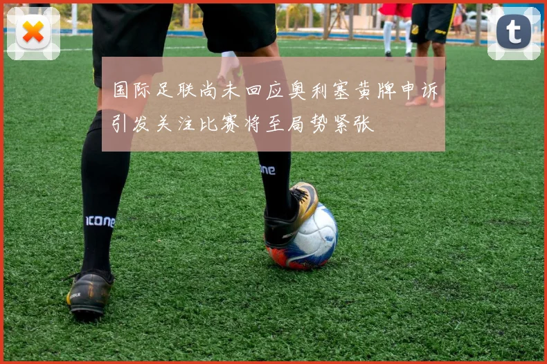 国际足联尚未回应奥利塞黄牌申诉引发关注比赛将至局势紧张