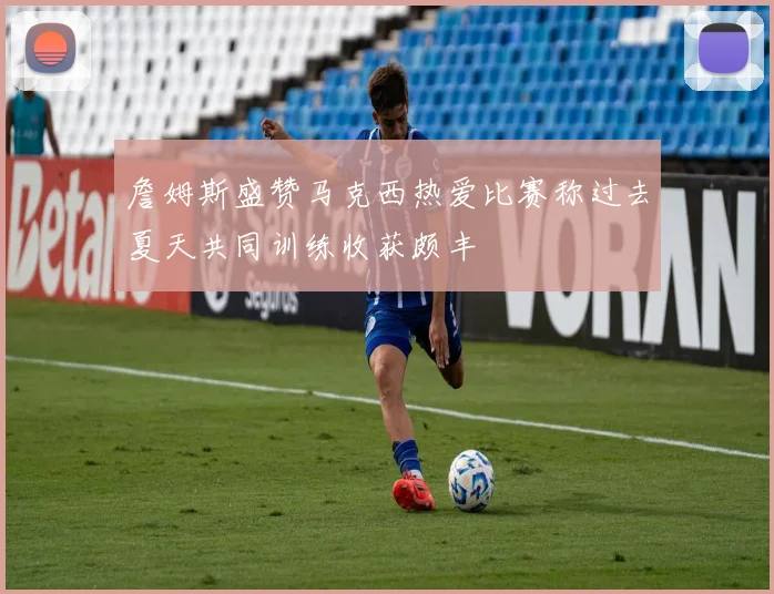 詹姆斯盛赞马克西热爱比赛称过去夏天共同训练收获颇丰