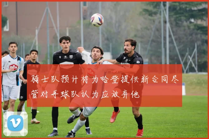 骑士队预计将为哈登提供新合同尽管对手球队认为应放弃他