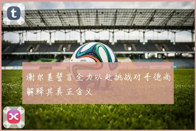 谢尔基誓言全力以赴挑战对手德尚解释其真正含义