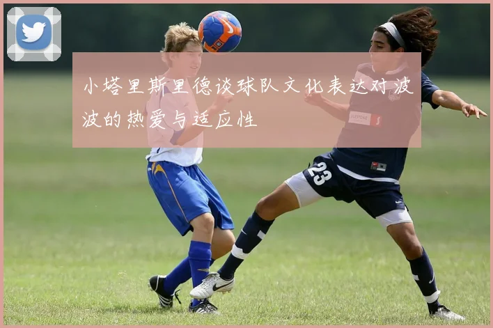 小塔里斯里德谈球队文化表达对波波的热爱与适应性