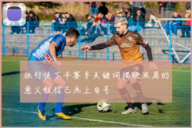 独行侠下半赛季关键词揭晓浓眉的意义征程已画上句号