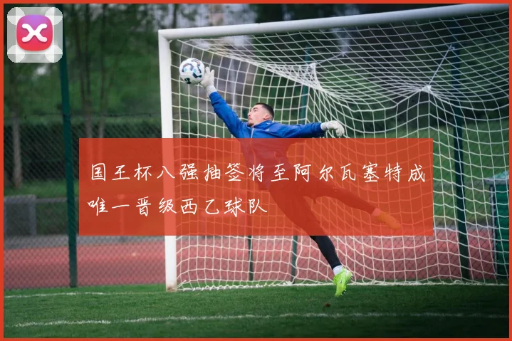 国王杯八强抽签将至阿尔瓦塞特成唯一晋级西乙球队