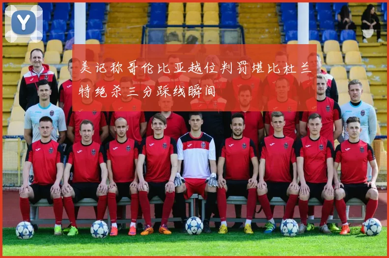 美记称哥伦比亚越位判罚堪比杜兰特绝杀三分踩线瞬间