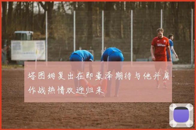 塔图姆复出在即豪泽期待与他并肩作战热情欢迎归来