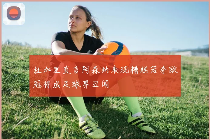 杜加里直言阿森纳表现糟糕若夺欧冠将成足球界丑闻