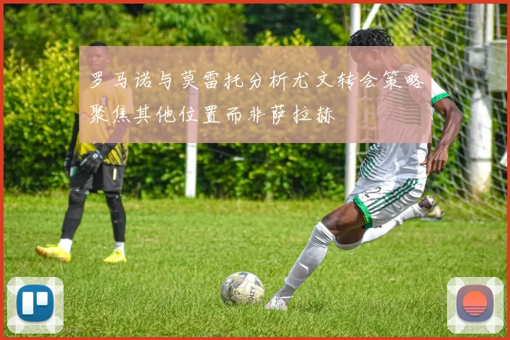 罗马诺与莫雷托分析尤文转会策略聚焦其他位置而非萨拉赫