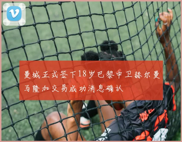 曼城正式签下18岁巴黎中卫赫尔曼马隆加交易成功消息确认