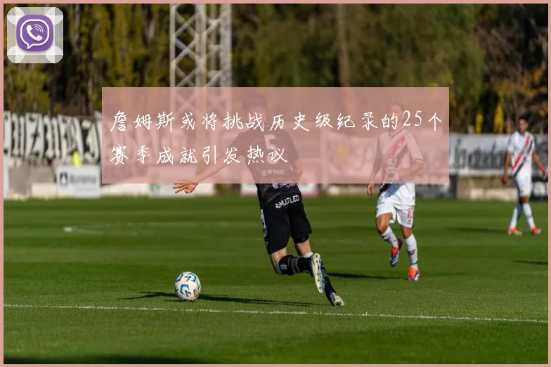 詹姆斯或将挑战历史级纪录的25个赛季成就引发热议