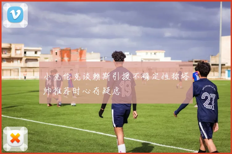 小克伦克谈赖斯引援不确定性称塔帅推荐时心存疑虑