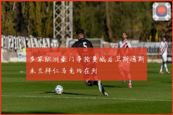 多家欧洲豪门争抢曼城后卫斯通斯米兰拜仁马竞均在列