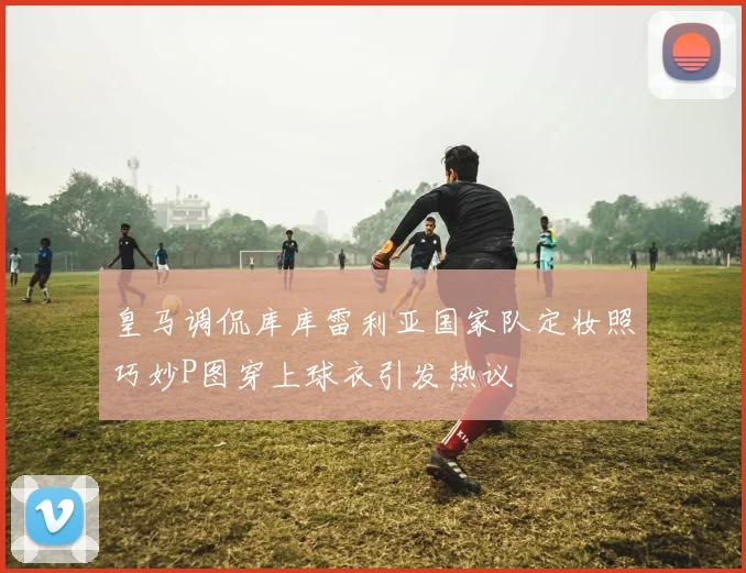 皇马调侃库库雷利亚国家队定妆照巧妙P图穿上球衣引发热议
