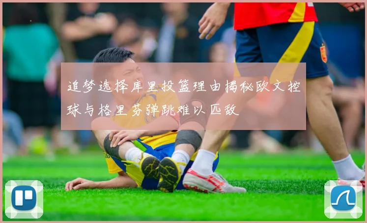 追梦选择库里投篮理由揭秘欧文控球与格里芬弹跳难以匹敌