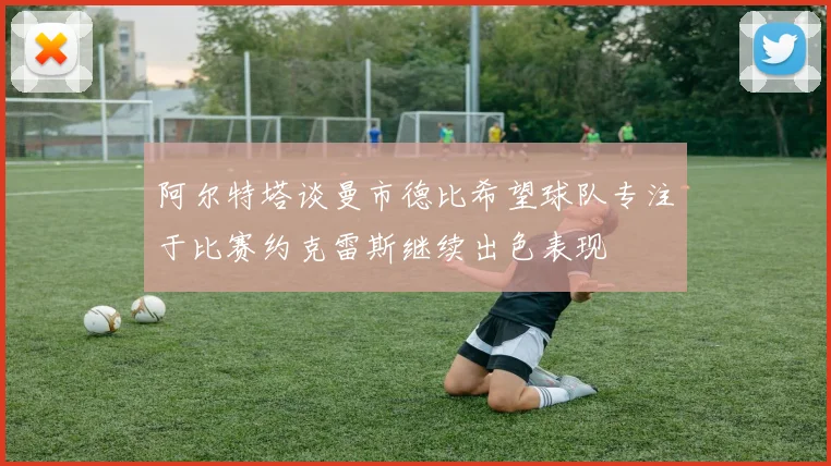 阿尔特塔谈曼市德比希望球队专注于比赛约克雷斯继续出色表现