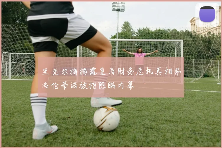 里克尔梅揭露皇马财务危机真相弗洛伦蒂诺被指隐瞒内幕