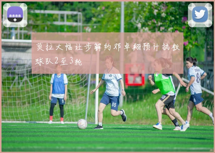 莫拉大幅让步解约邓卓翔预计执教球队2至3轮