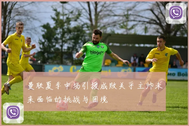 曼联夏季中场引援成败关乎主帅未来面临的挑战与困境