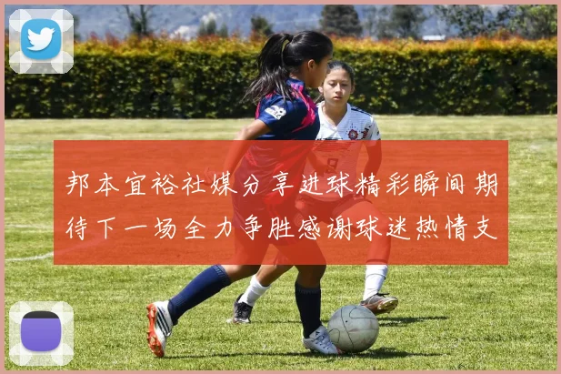 邦本宜裕社媒分享进球精彩瞬间期待下一场全力争胜感谢球迷热情支持