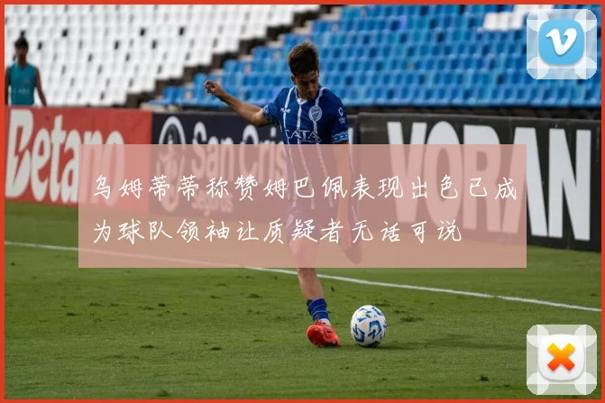 乌姆蒂蒂称赞姆巴佩表现出色已成为球队领袖让质疑者无话可说
